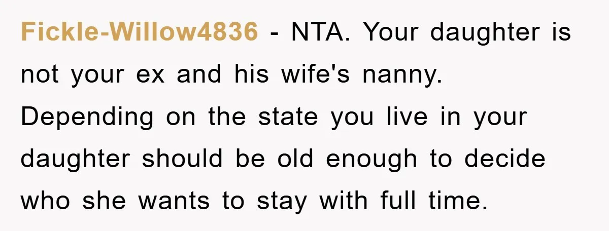 Fickle-Willow4836 − NTA. Your daughter is not your ex and his wife's nanny. Depending on the state you live in your daughter should be old enough to decide who she...