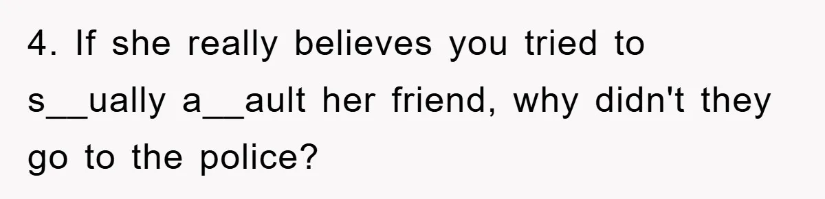 4. If she really believes you tried to s__ually a__ault her friend, why didn't they go to the police?