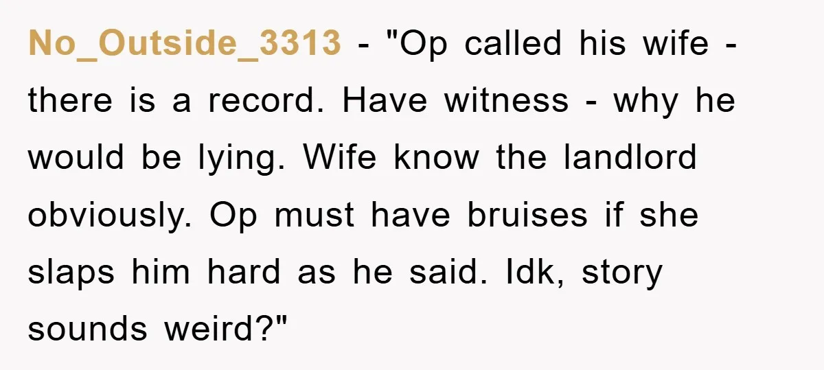 No_Outside_3313 - "Op called his wife - there is a record. Have witness - why he would be lying. Wife know the landlord obviously. Op must have bruises if she...