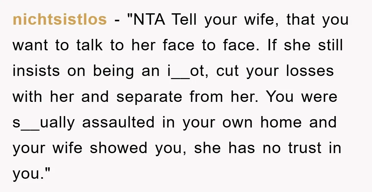 nichtsistlos - "NTA Tell your wife, that you want to talk to her face to face. If she still insists on being an i__ot, cut your losses with her and...
