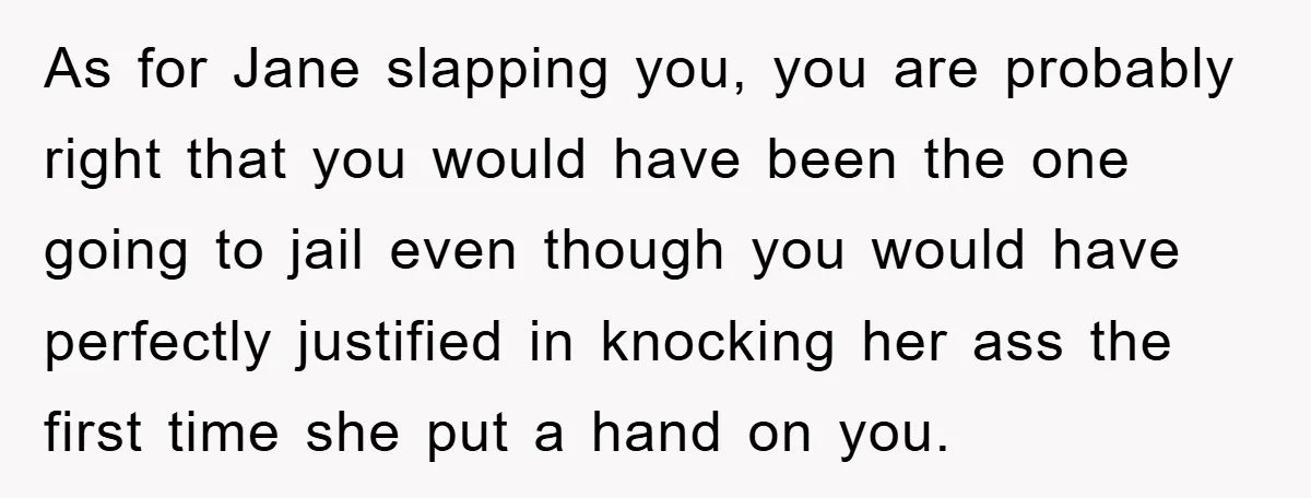 As for Jane slapping you, you are probably right that you would have been the one going to jail even though you would have perfectly justified in knocking her ass...