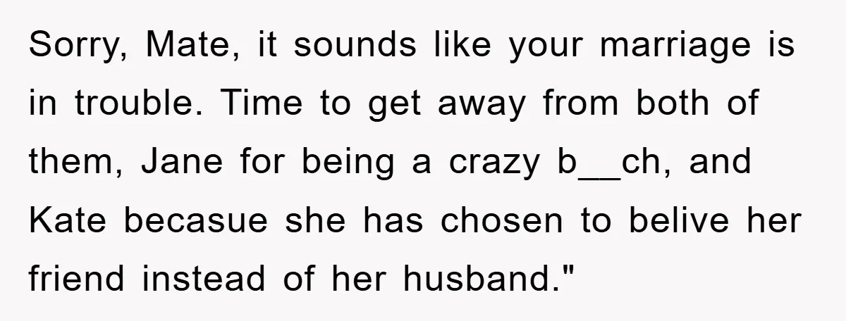 Sorry, Mate, it sounds like your marriage is in trouble. Time to get away from both of them, Jane for being a crazy b__ch, and Kate becasue she has chosen...
