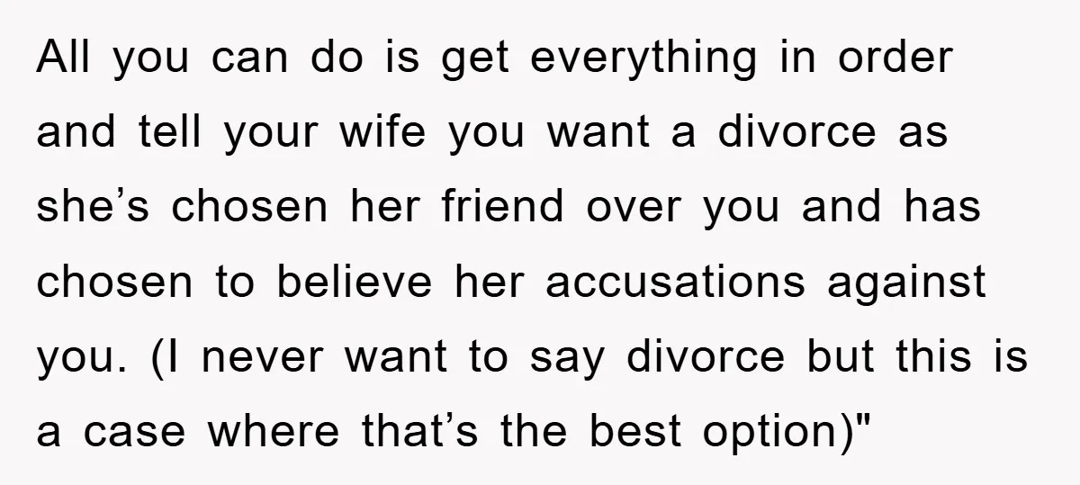 All you can do is get everything in order and tell your wife you want a divorce as she’s chosen her friend over you and has chosen to believe her...
