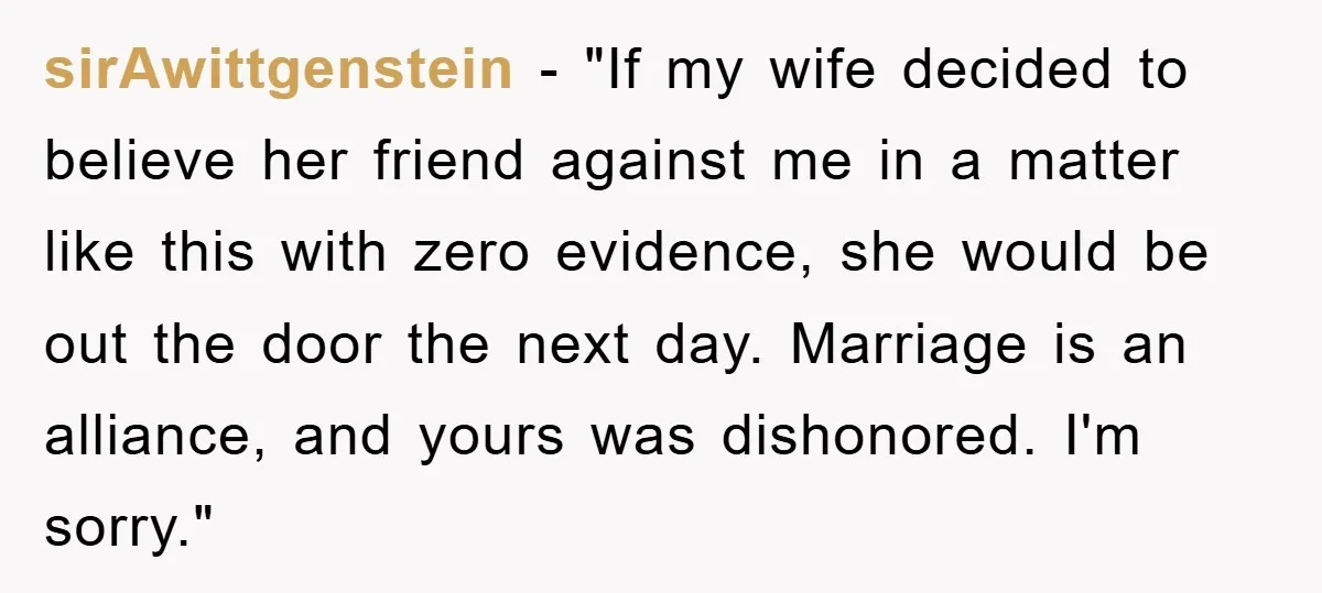 sirAwittgenstein - "If my wife decided to believe her friend against me in a matter like this with zero evidence, she would be out the door the next day. Marriage...