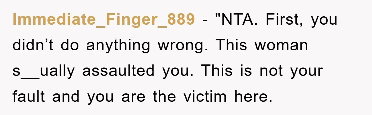 Immediate_Finger_889 - "NTA. First, you didn’t do anything wrong. This woman s__ually assaulted you. This is not your fault and you are the victim here.