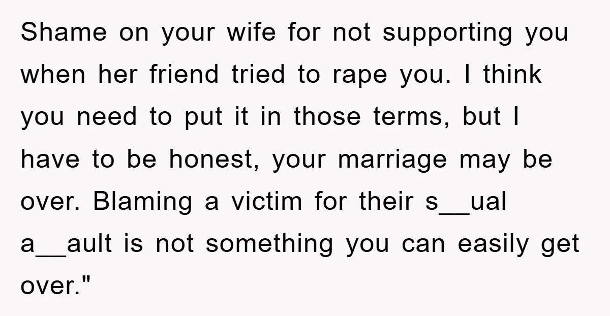 Shame on your wife for not supporting you when her friend tried to rape you. I think you need to put it in those terms, but I have to be...
