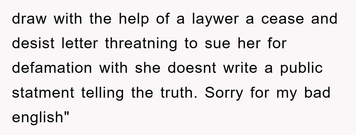 draw with the help of a laywer a cease and desist letter threatning to sue her for defamation with she doesnt write a public statment telling the truth. Sorry for...