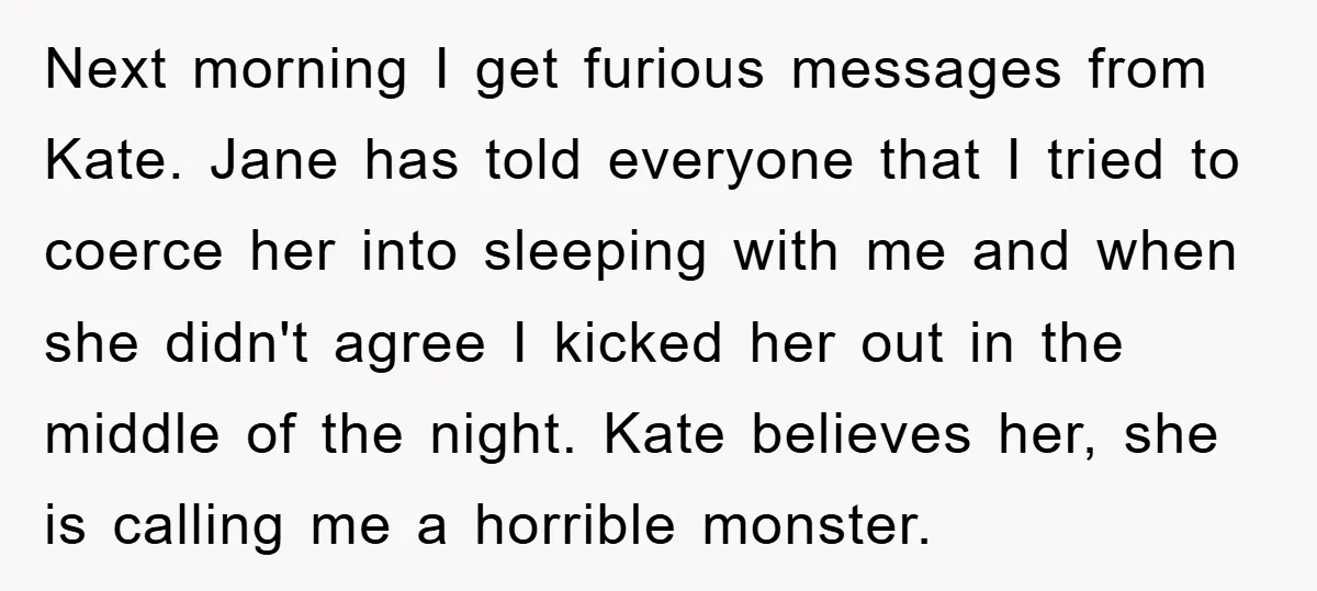 Next morning I get furious messages from Kate. Jane has told everyone that I tried to coerce her into sleeping with me and when she didn't agree I kicked her...