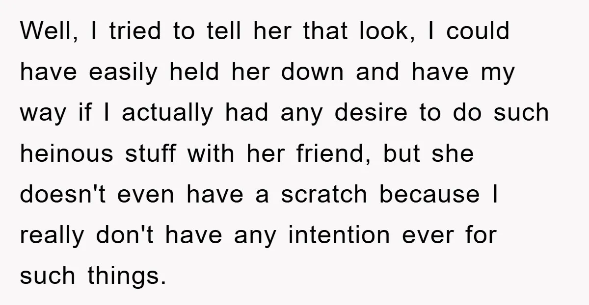Well, I tried to tell her that look, I could have easily held her down and have my way if I actually had any desire to do such heinous stuff...