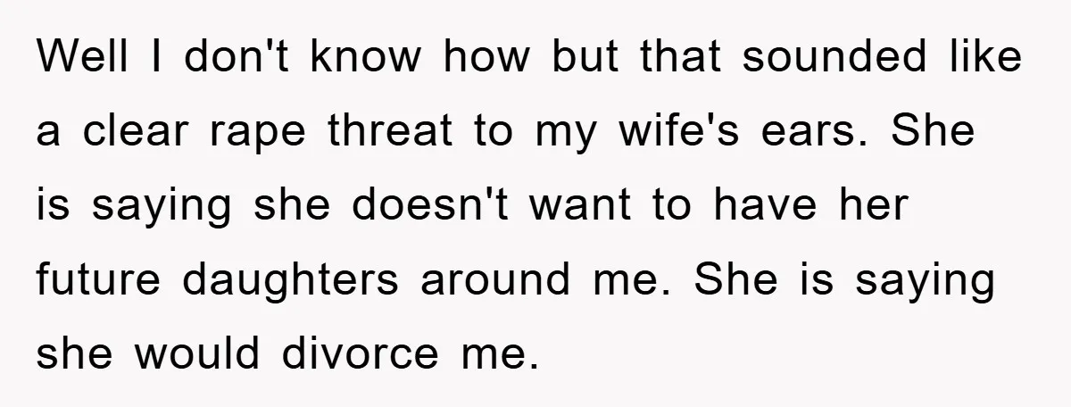 Well I don't know how but that sounded like a clear rape threat to my wife's ears. She is saying she doesn't want to have her future daughters around me....