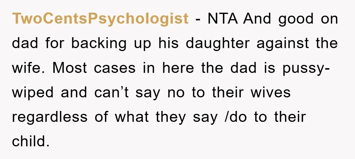 TwoCentsPsychologist − NTA And good on dad for backing up his daughter against the wife. Most cases in here the dad is pussy-wiped and can’t say no to their wives...