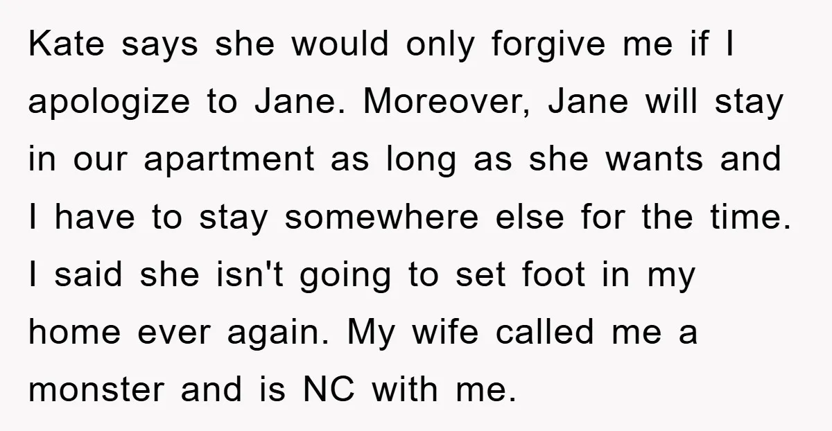Kate says she would only forgive me if I apologize to Jane. Moreover, Jane will stay in our apartment as long as she wants and I have to stay somewhere...