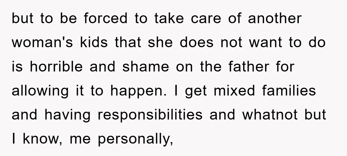 but to be forced to take care of another woman's kids that she does not want to do is horrible and shame on the father for allowing it to happen....