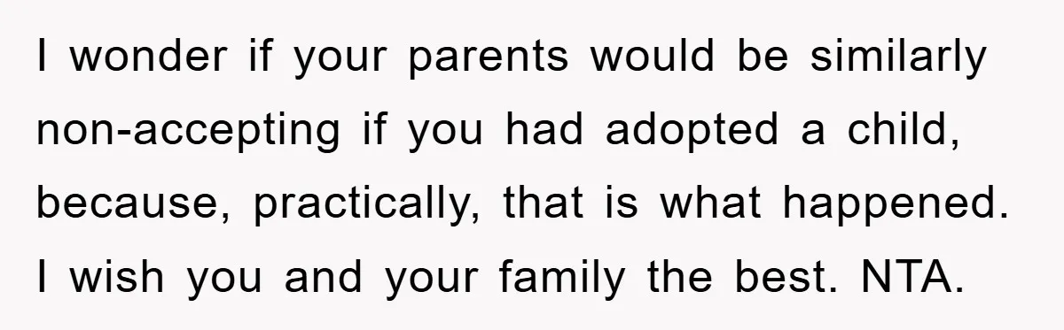 I wonder if your parents would be similarly non-accepting if you had adopted a child, because, practically, that is what happened. I wish you and your family the best. NTA.