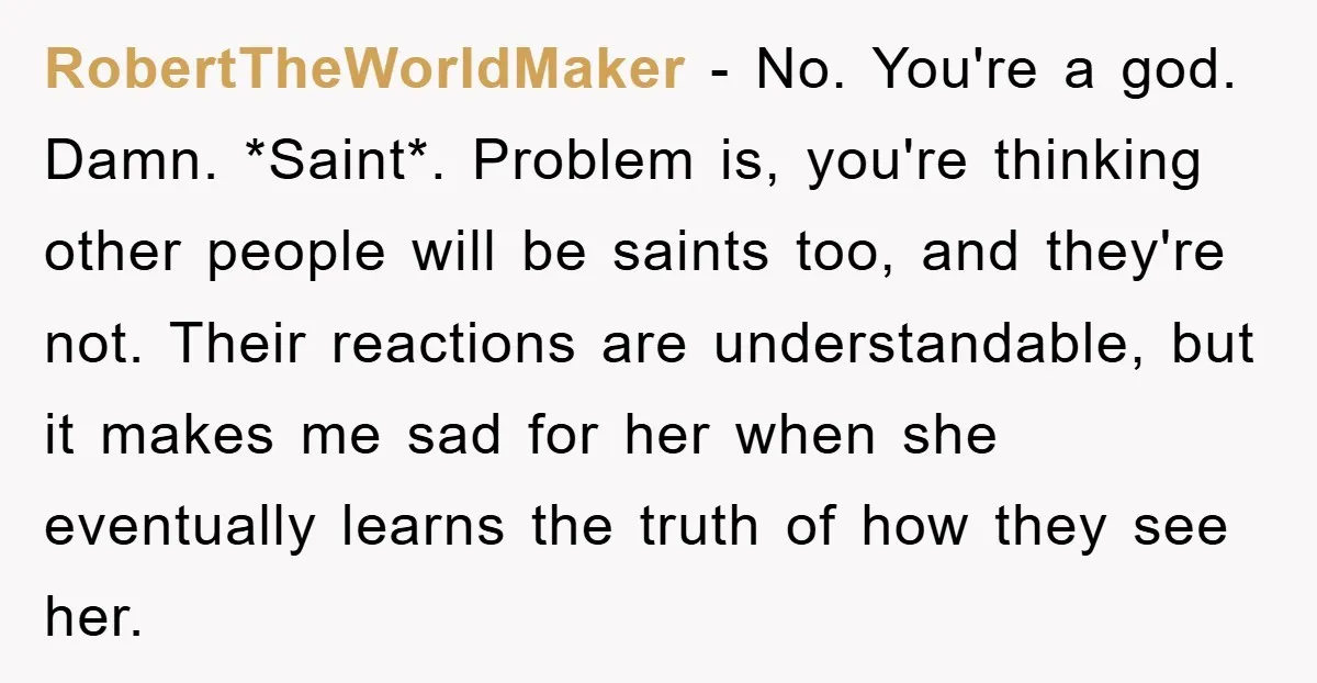 RobertTheWorldMaker − No. You're a god. Damn. *Saint*. Problem is, you're thinking other people will be saints too, and they're not. Their reactions are understandable, but it makes me sad...