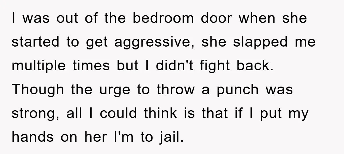 I was out of the bedroom door when she started to get aggressive, she slapped me multiple times but I didn't fight back. Though the urge to throw a punch...