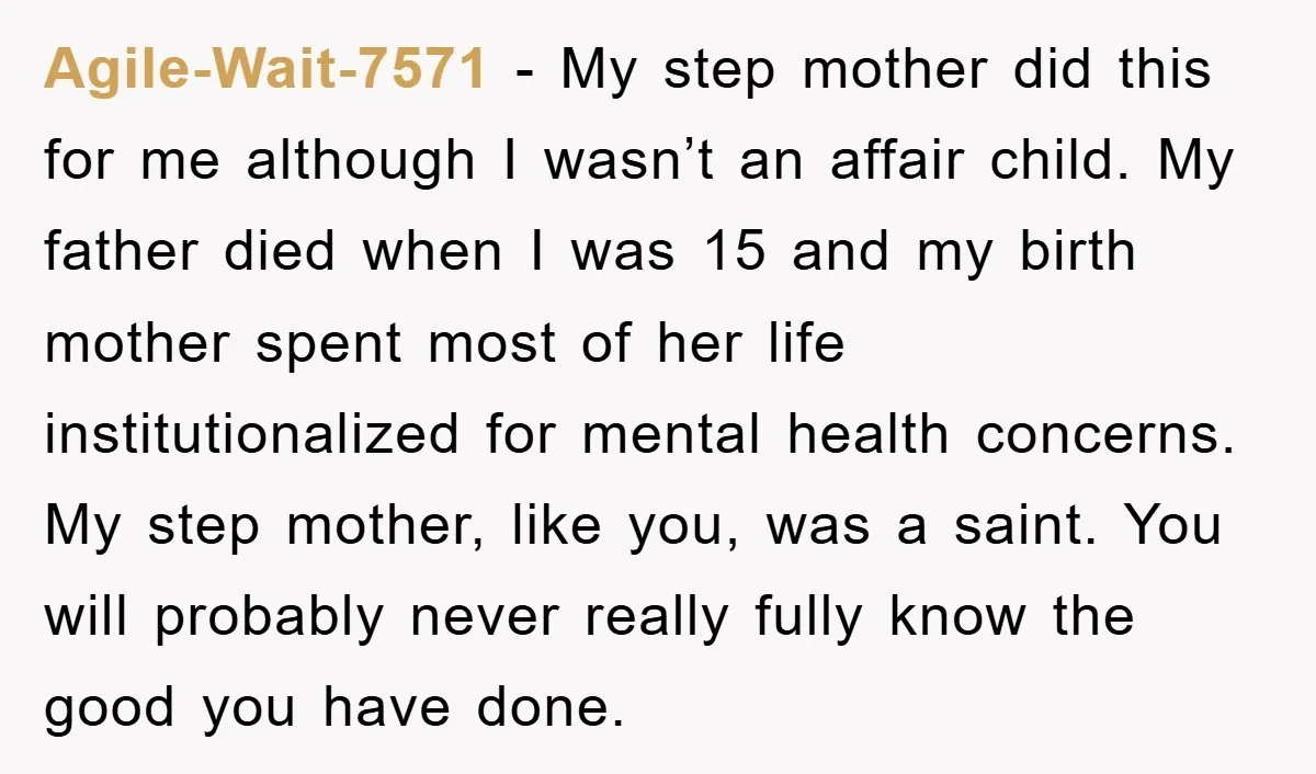 Agile-Wait-7571 − My step mother did this for me although I wasn’t an affair child. My father died when I was 15 and my birth mother spent most of her...