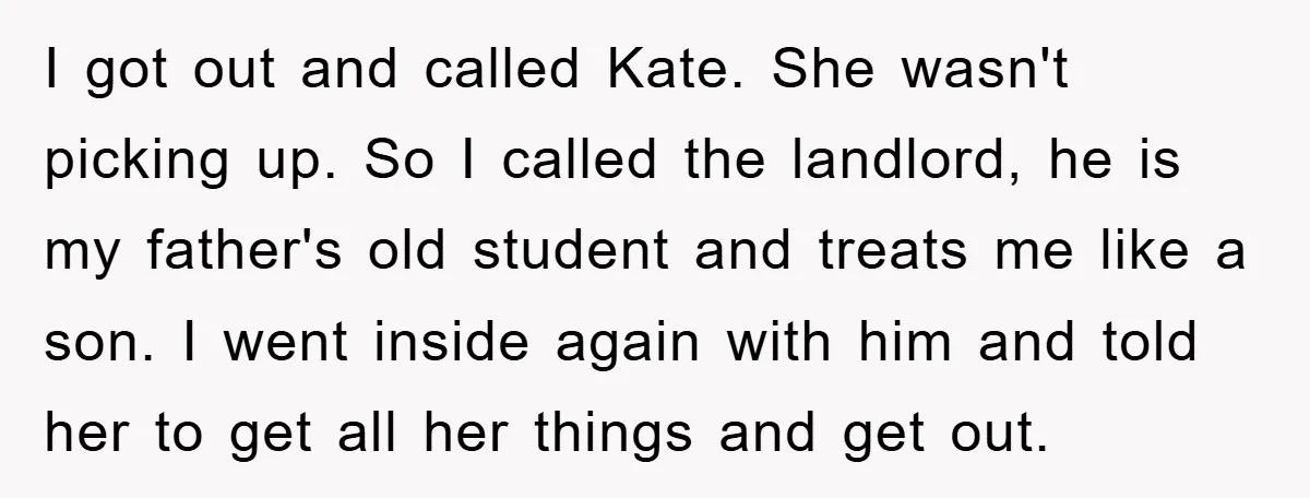 I got out and called Kate. She wasn't picking up. So I called the landlord, he is my father's old student and treats me like a son. I went inside...