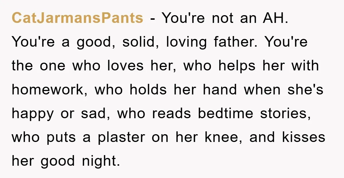 CatJarmansPants − You're not an AH. You're a good, solid, loving father. You're the one who loves her, who helps her with homework, who holds her hand when she's happy...