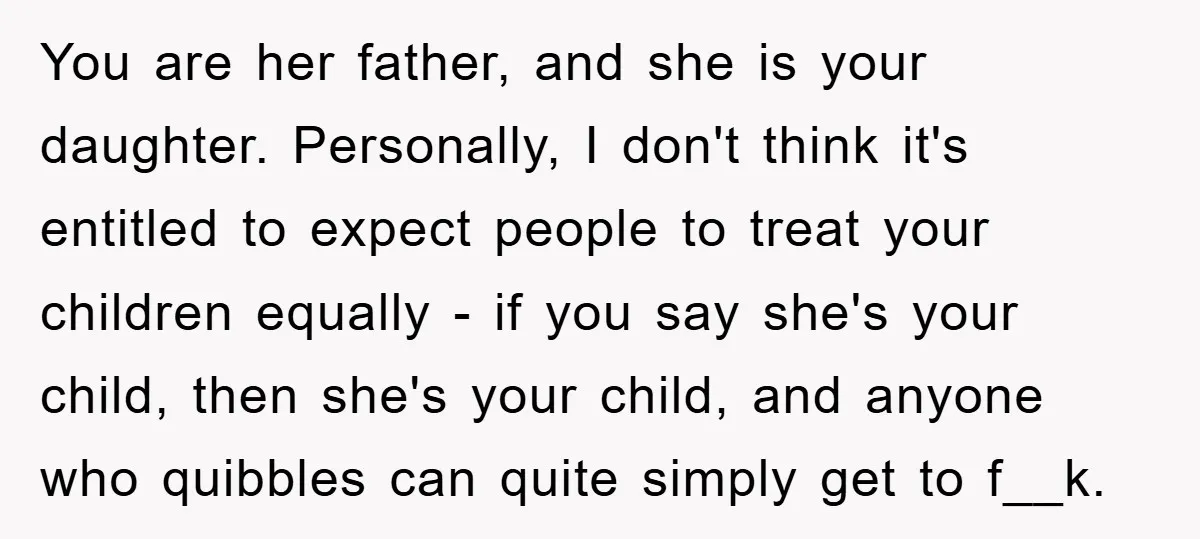 You are her father, and she is your daughter. Personally, I don't think it's entitled to expect people to treat your children equally - if you say she's your child,...