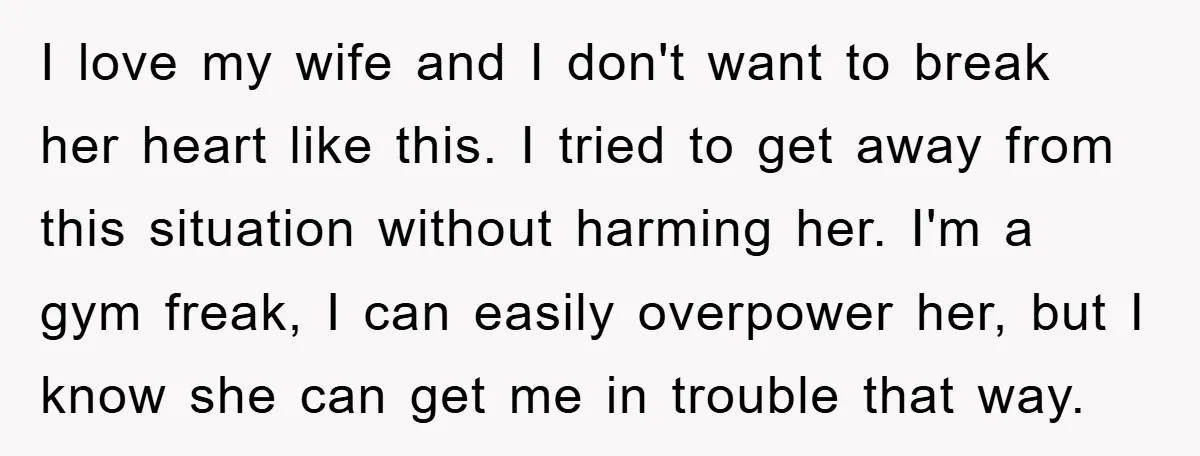 I love my wife and I don't want to break her heart like this. I tried to get away from this situation without harming her. I'm a gym freak, I...