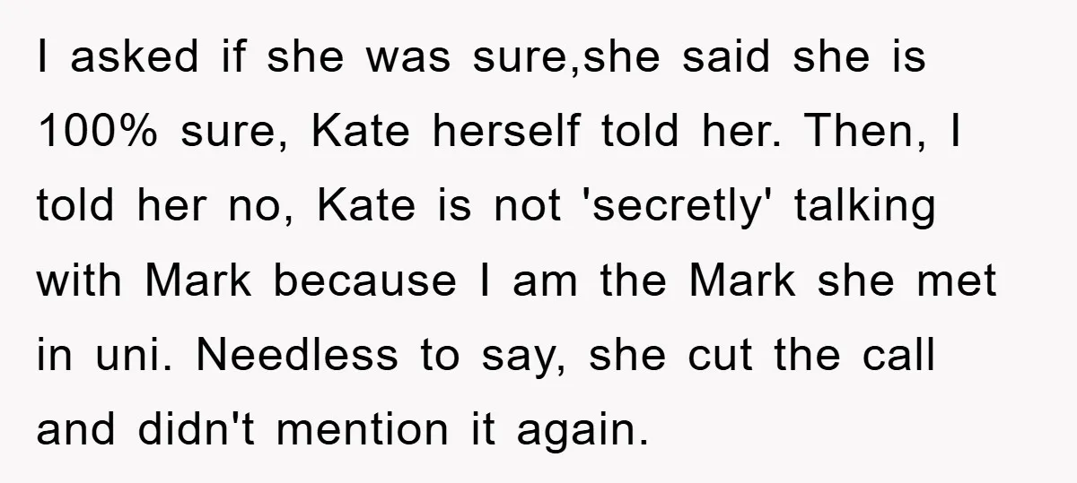 I asked if she was sure,she said she is 100% sure, Kate herself told her. Then, I told her no, Kate is not 'secretly' talking with Mark because I am...