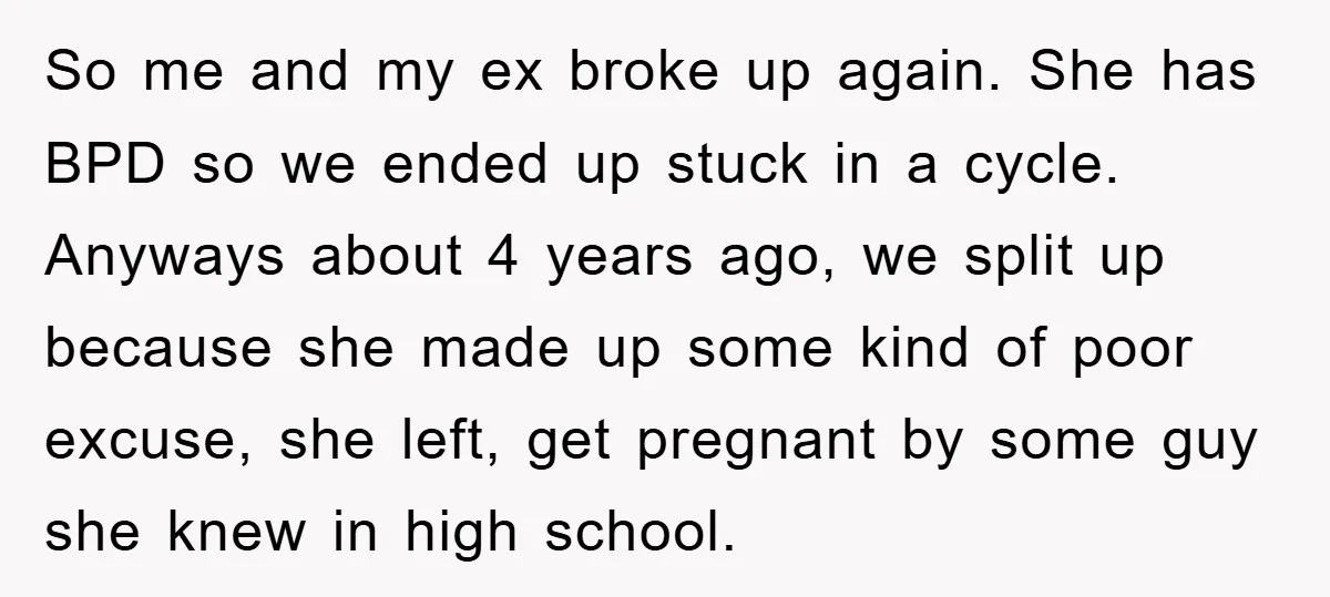 So me and my ex broke up again. She has BPD so we ended up stuck in a cycle. Anyways about 4 years ago, we split up because she made...
