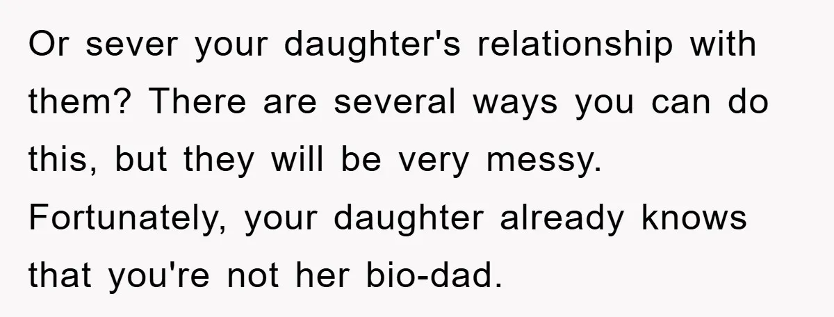 Or sever your daughter's relationship with them? There are several ways you can do this, but they will be very messy. Fortunately, your daughter already knows that you're not her...