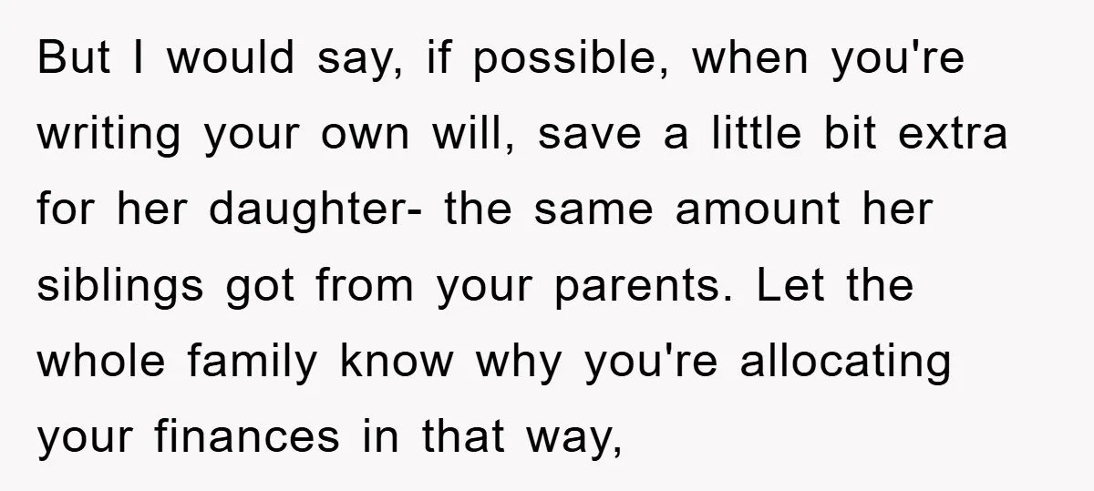 But I would say, if possible, when you're writing your own will, save a little bit extra for her daughter- the same amount her siblings got from your parents. Let...