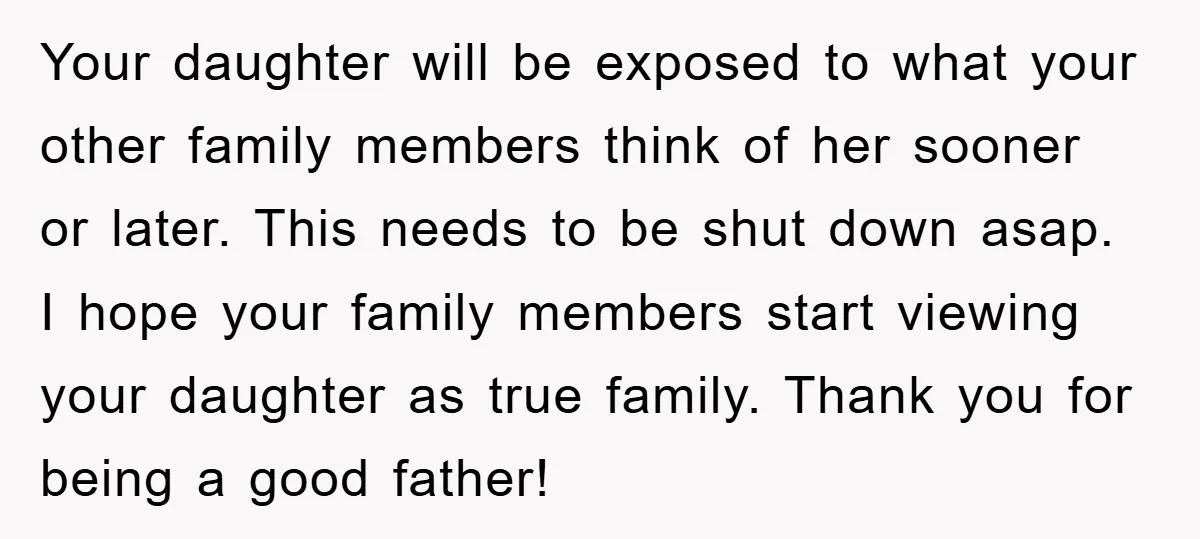 Your daughter will be exposed to what your other family members think of her sooner or later. This needs to be shut down asap. I hope your family members start...