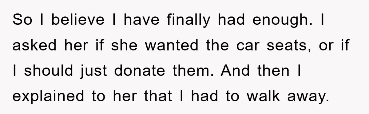 So I believe I have finally had enough. I asked her if she wanted the car seats, or if I should just donate them. And then I explained to her...