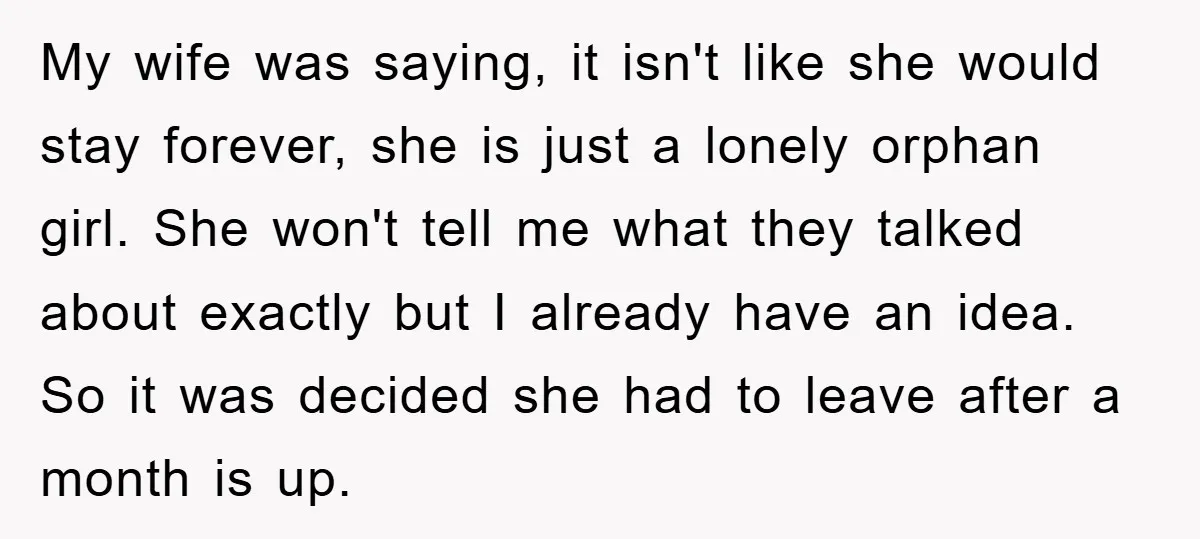 My wife was saying, it isn't like she would stay forever, she is just a lonely orphan girl. She won't tell me what they talked about exactly but I already...