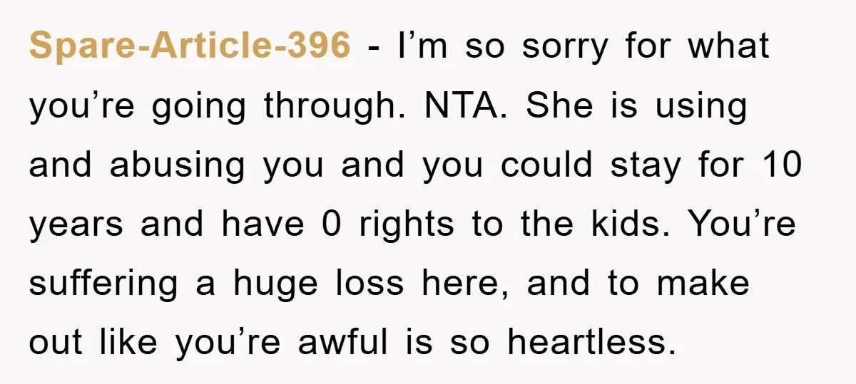 Spare-Article-396 − I’m so sorry for what you’re going through. NTA. She is using and abusing you and you could stay for 10 years and have 0 rights to the...