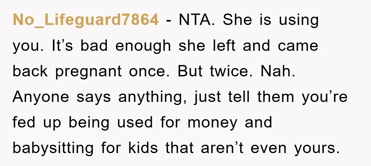 No_Lifeguard7864 − NTA. She is using you. It’s bad enough she left and came back pregnant once. But twice. Nah. Anyone says anything, just tell them you’re fed up being...