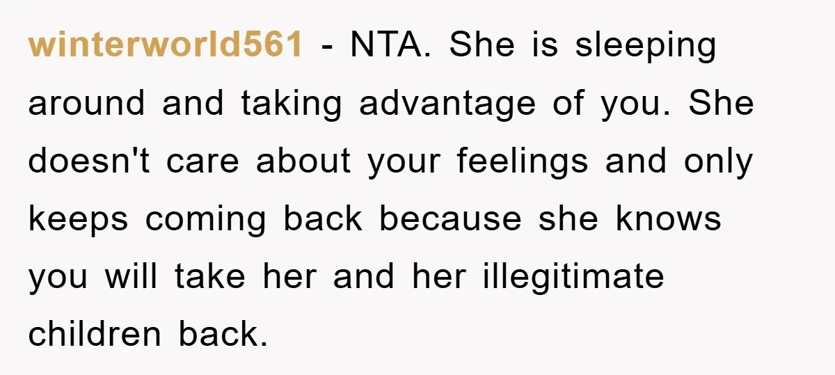 winterworld561 − NTA. She is sleeping around and taking advantage of you. She doesn't care about your feelings and only keeps coming back because she knows you will take her...