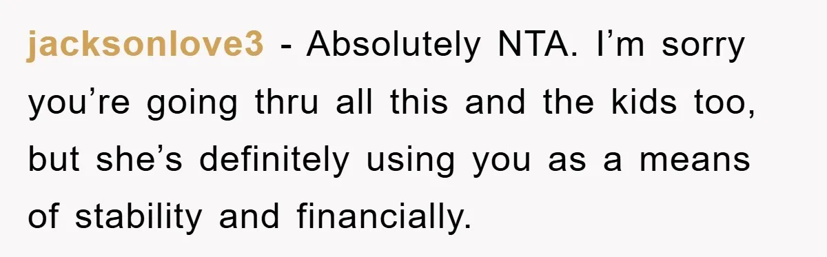 jacksonlove3 − Absolutely NTA. I’m sorry you’re going thru all this and the kids too, but she’s definitely using you as a means of stability and financially.