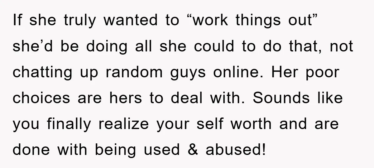 If she truly wanted to “work things out” she’d be doing all she could to do that, not chatting up random guys online. Her poor choices are hers to deal...