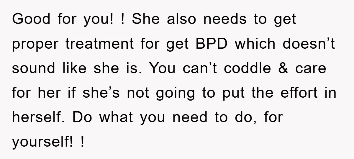 Good for you! ! She also needs to get proper treatment for get BPD which doesn’t sound like she is. You can’t coddle & care for her if she’s not...