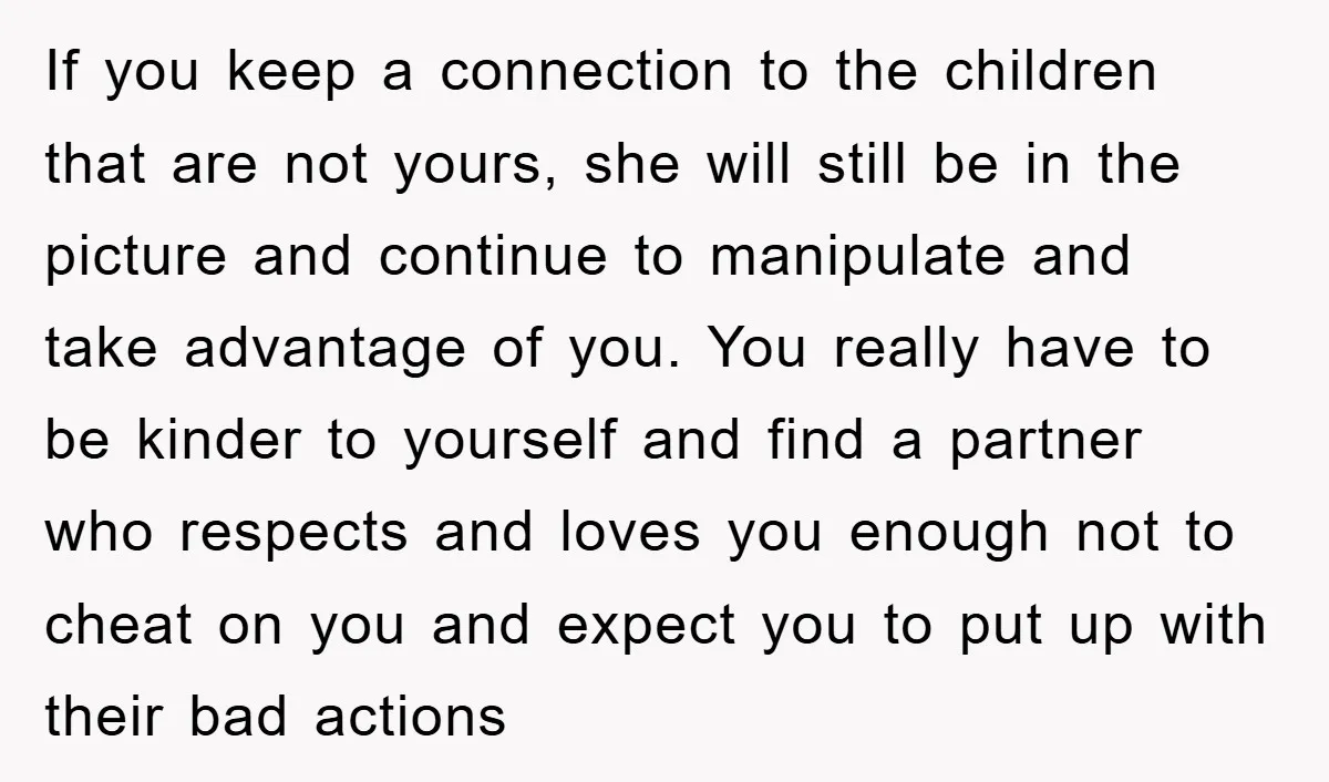 If you keep a connection to the children that are not yours, she will still be in the picture and continue to manipulate and take advantage of you. You really...