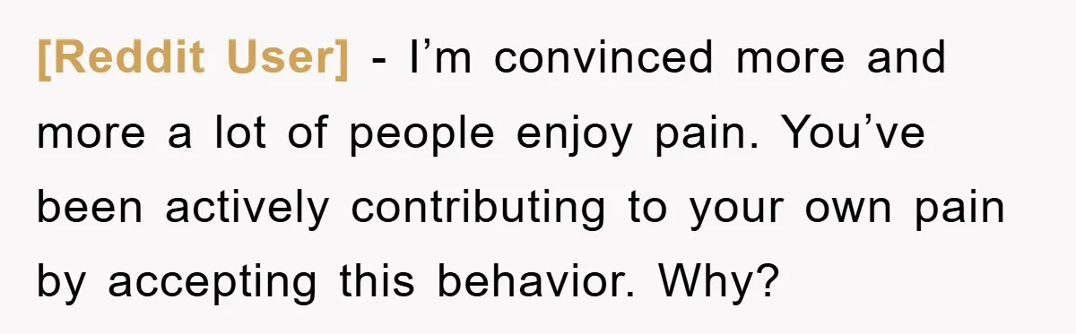 [Reddit User] − I’m convinced more and more a lot of people enjoy pain. You’ve been actively contributing to your own pain by accepting this behavior. Why?