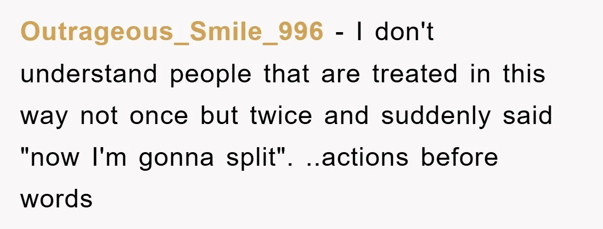 Outrageous_Smile_996 − I don't understand people that are treated in this way not once but twice and suddenly said "now I'm gonna split". ..actions before words