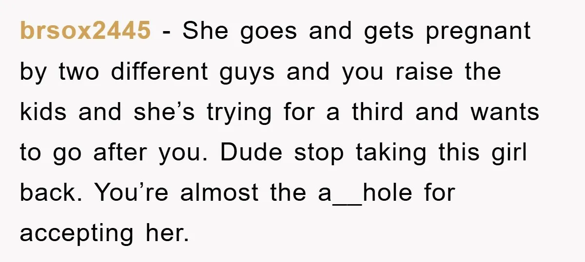 brsox2445 − She goes and gets pregnant by two different guys and you raise the kids and she’s trying for a third and wants to go after you. Dude stop...