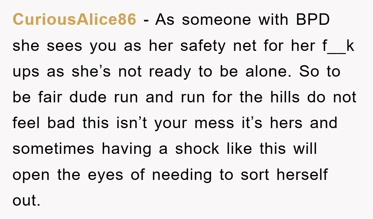 CuriousAlice86 − As someone with BPD she sees you as her safety net for her f__k ups as she’s not ready to be alone. So to be fair dude run...
