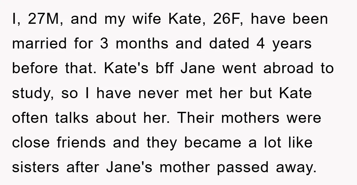 I, 27M, and my wife Kate, 26F, have been married for 3 months and dated 4 years before that. Kate's bff Jane went abroad to study, so I have never...