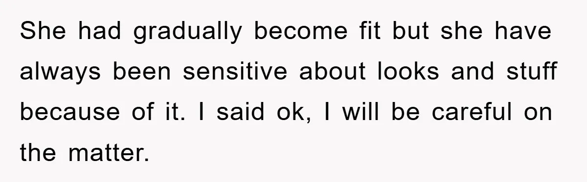 She had gradually become fit but she have always been sensitive about looks and stuff because of it. I said ok, I will be careful on the matter.