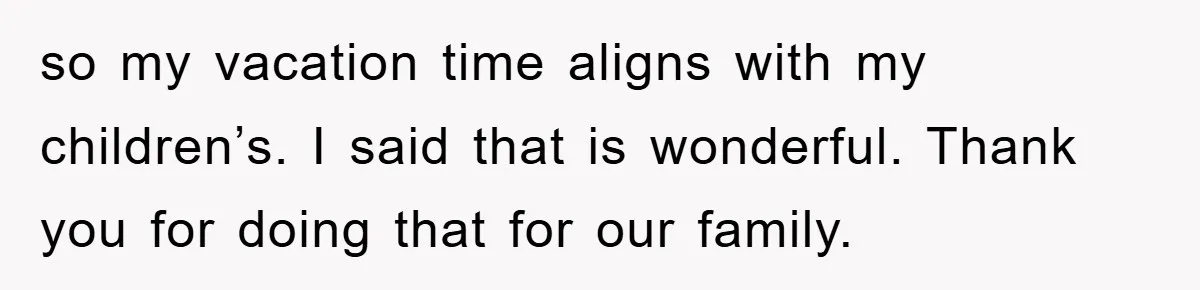 so my vacation time aligns with my children’s. I said that is wonderful. Thank you for doing that for our family.