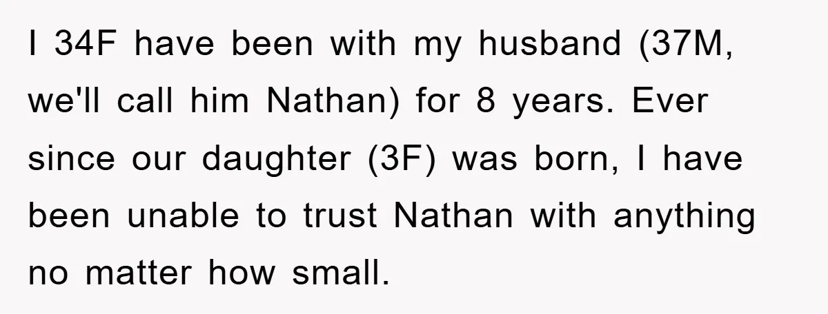 I 34F have been with my husband (37M, we'll call him Nathan) for 8 years. Ever since our daughter (3F) was born, I have been unable to trust Nathan with...