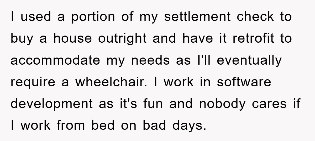 I used a portion of my settlement check to buy a house outright and have it retrofit to accommodate my needs as I'll eventually require a wheelchair. I work in...
