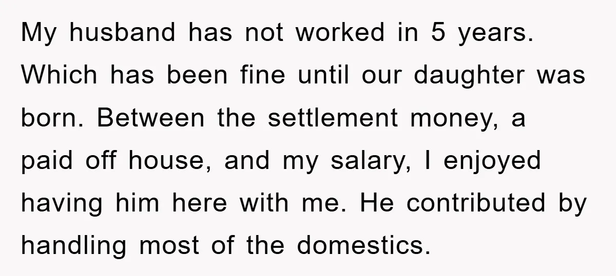 My husband has not worked in 5 years. Which has been fine until our daughter was born. Between the settlement money, a paid off house, and my salary, I enjoyed...