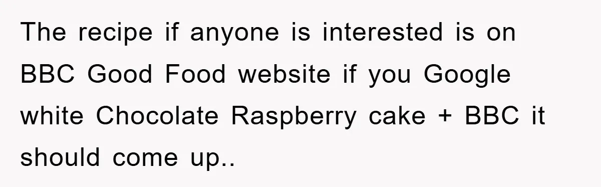 The recipe if anyone is interested is on BBC Good Food website if you Google white Chocolate Raspberry cake + BBC it should come up..